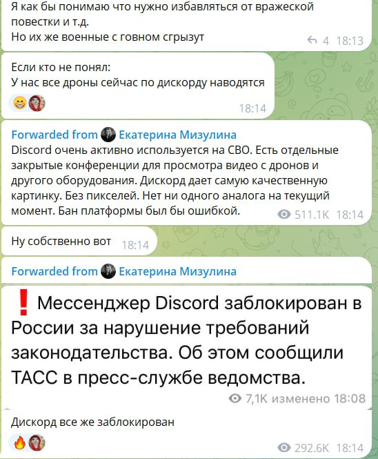 📋 Скриншот переписки в Telegram. Сообщение: «Я как бы понимаю что нужно избавляться от вражеской повестки и тд. Но их же военные с говном сгрызут». Ответ: «Если кто не понял: У нас все дроны сейчас по дискорду наводятся 👍». Переслано из канала Екатерина Мизулина: «Discord очень активно используется на СВО. Есть отдельные закрытые конференции для просмотра видео с дронов и другого оборудования. Discord дает самую качественную картинку. Без пикселей. Нет ни одного аналога на текущий момент. Бан платформы был бы ошибкой.» (511,1K, 18:14). Реплика: «Ну собственно вот». Переслано из Екатерина Мизулина: «❗️ Мессенджер Discord заблокирован в России за нарушение требований законодательства. Об этом сообщили ТАСС в пресс-службе ведомства.» (7,1K, изменено, 18:08). Итог: «Дискорд все же заблокирован» (292,6K).