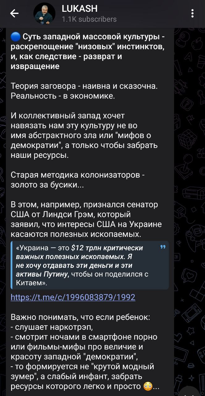 📋 Скриншот поста Telegram-канала «LUKASH». Текст: «Суть западной массовой культуры — раскрепощение «низовых» инстинктов, и, как следствие — разврат и извращения. Теория заговора — наивна и сказочна. «Реальность» — в экономике. И коллективный запад хочет навязать нам эту культуру не во имя добра, а с тем, чтобы забрать наши ресурсы. При этом, например, указано что сенатор США Линдси Грэм, который публично заявил что война на Украине касается русских ресурсов. «Украина — это $12 трлн критически важных ресурсов» говорит Л. Грэм. [текст обрывается]». Ссылка на mcs.ru/17996083879/1992.