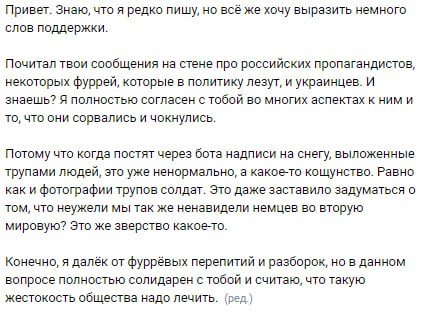 📋 Скриншот сообщения на стене ВКонтакте адресованного WhitelDragon: «Привет. Знаю, что я редко пишу, но всё же хочу выразить немного слов поддержки. Почитал твои сообщения на стене про российских пропагандистов, некоторых фуррей, которые в политику лезут, и украинцев. Я полностью согласен с тобой во многих аспектах. Потому что когда постят через бота надписи на снегу, выложенные трупами людей, это уже ненормально. Конечно, я далёк от фурревых перипетий и разборок, но в данном вопросе полностью солидарен с тобой и считаю, что такую жестокость общества надо лечить. (ред.)»