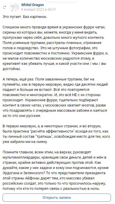 📋 Скриншот поста WhitelDragon ВКонтакте (9 января 2023, 06:01). Текст: «Это пугает. Без картинок. Слишком много провожу время в украинских фурри чатах, скрины из которых вы, можете, иногда у меня видеть, потому что через себя довольно много жуткого контента. Поля усеянные трупами, расстрелы пленных, отрезание голов и людоедство — это не шуточные фотографии, это происходит повсеместно и постоянно. Украинские фурри, и не малое количество московских радуются этому, и креативят как убивать лучше, и какой участи они/мы/вы достойны. [...] Помните главное, всем этим, на верхах, руководят мультимиллиардеры, хранящие свои деньги, детей и жён в странах, крайне активно действующих против этой. [...]»