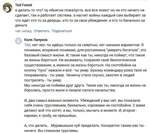 📋 Скриншот ВКонтакте-комментариев. «Ted Forest»: «а делать то что? ну объясни пожалуста. все все знают но ни кто ничего не сделает, так и работает система. а насчет войны каждый сам выбирает за что идет кто то за дворцы. кто то за свои убеждения. а кто то банально за деньги». Час назад. Ответ «Коля Лапухов»: «Ted, нет чел, ты идёшь только на смерть, нет никаких вариантов. Я понимаю, искренне понимаю, для россиянина "умереть богатым" это базовый смысл жизни. [...] Бухому крестьянину рожа твоя не понравилась — ты умер. Чеченцу стало скучно, захотел в людей пострелять — ты умер. [...] Вы слишком трусливы».