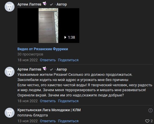 Скриншот ВКонтакте-комментариев. «Артем Лаптев 🐺 ✓ · Автор»: прикреплено видео «Видео от Рязанские Фуррики» (1:38, 30 просмотров, 18 ноя 2022). Второй комментарий того же автора: «Уважаемые жители Рязани! Сколько это должно продолжаться. Заколебали ходить на мой адрес и угрожать мне без причины. Если честно, это хамство чистой воды! Я творческий человек, несу радость и мир людям. Зачем меня терроризировать и мешать мне развиваться! Охренели вкрай. Зачем им это надо,скажите люди добрые?» (18 ноя 2022). Ответ «Крестьянская Лига Молодежи | КЛМ»: «поплачь блядота» (13 ноя 2022, 2 лайка).