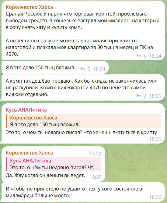 Скриншот чата Telegram. «Королевство Хаоса» пишет: «Россия. У парня что торговал криптой, проблемы с выводом средств. В кошельке застрял мой миллион, на который я хочу снять хату и купить комп. А вывести он сразу не может так как иначе прилетит от налоговой и плакала моя квартира за 30 тыщ в месяц и ПК на 4070.» «Кусь АНАЛитика»: «Я в это дело 150 тыщ вложил.» — «А комп так недёшево продают. Ах бы скидка не закончилась или не раскупили. Комп с видеокартой 4070 по цене это самой видюхи отдельно.» — «Кусь АНАЛитика: Я в это дело 150 тыщ вложил.» «Королевство Хаоса»: «То, о чём ты недавно писал? Что хочешь вкатиться в крипту» — «Да. Жду когда его деньги выведет.» — «Чтоб не прилетело по ушам от тех, у кого состояние в миллиардах больше много.»