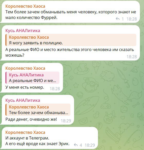 Скриншот продолжения чата. «Королевство Хаоса»: «Тем более зачем обманывать меня человеку, которого знают не мало количество Фуррей.» «Кусь АНАЛитика»: «Я могу заявить в полицию.» «Королевство Хаоса»: «А реальные ФИО и место жительства этого человека им сказать можешь?» — «У меня есть номер.» «Кусь АНАЛитика» цитирует: «Тем более зачем обманыва...» — «Ради денег, очевидно же!» «Королевство Хаоса»: «И аккаунт в Телеграм. А его ещё вроде как знает Эрик.»