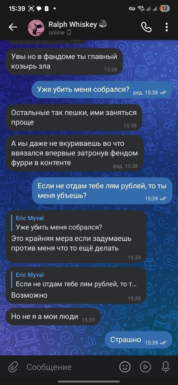 Продолжение переписки. Ralph Whiskey: «Увы но в фандоме ты главный козырь зла». Eric Myval: «Уже убить меня собрался?». Ralph: «Остальные так пешки, ими заняться проще». «А иы даже не вкуриваешь во что ввязался впервые затронув фендом фурри в контенте». Eric: «Если не отдам тебе лям рублей, то ты меня убъешь?». Ralph: «Уже убить меня собрался? Это крайняя мера если задумаешь против меня что то ещё делать». «Если не отдам тебе лям рублей, то т… Возможно». «Но не я а мои люди». Eric: «Страшно».