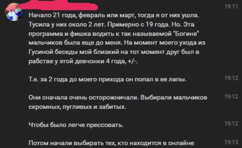 Скриншот переписки (тёмная тема): «Начало 21 года, февраль или март, тогда я от них ушла. Тусила у них около 2 лет. Примерно с 19 года. Но. Эта программа и фишка водить к так называемой "Богине" мальчиков была еще до меня. На момент моего ухода из Гусиной беседы мой близкий на тот момент друг был в рабстве у этой девчонки 4 года, +/-. Т.е. за 2 года до моего прихода он попал в ее лапы. Они сначала очень осторожничали. Выбирали мальчиков скромных, пугливых и забитых. Чтобы было легче прессовать. Потом начали выбирать тех, кто находится в онлайне».
