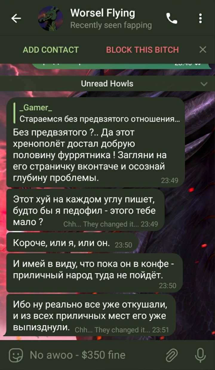 📋 Telegram, Worsel Flying (Recently seen fapping; кнопки ADD CONTACT / BLOCK THIS BITCH): _Gamer_ — «Без предвзятого отношения?.. Да этот хренополёт достал добрую половину фуррятника! Загляни на его страничку вконтакте и осознай глубину проблемы.» (23:49); Worsel Flying — «Этот хуй на каждом углу пишет, будто бы я педофил — этого тебе мало?» (23:49); «Короче, или я, или он.» (23:50); «И имей в виду, что пока он в конфе — приличный народ туда не пойдёт.» (23:50); «Ибо ну реально все уже откушали, и из всех приличных мест его уже выпизднули.» (23:51).
