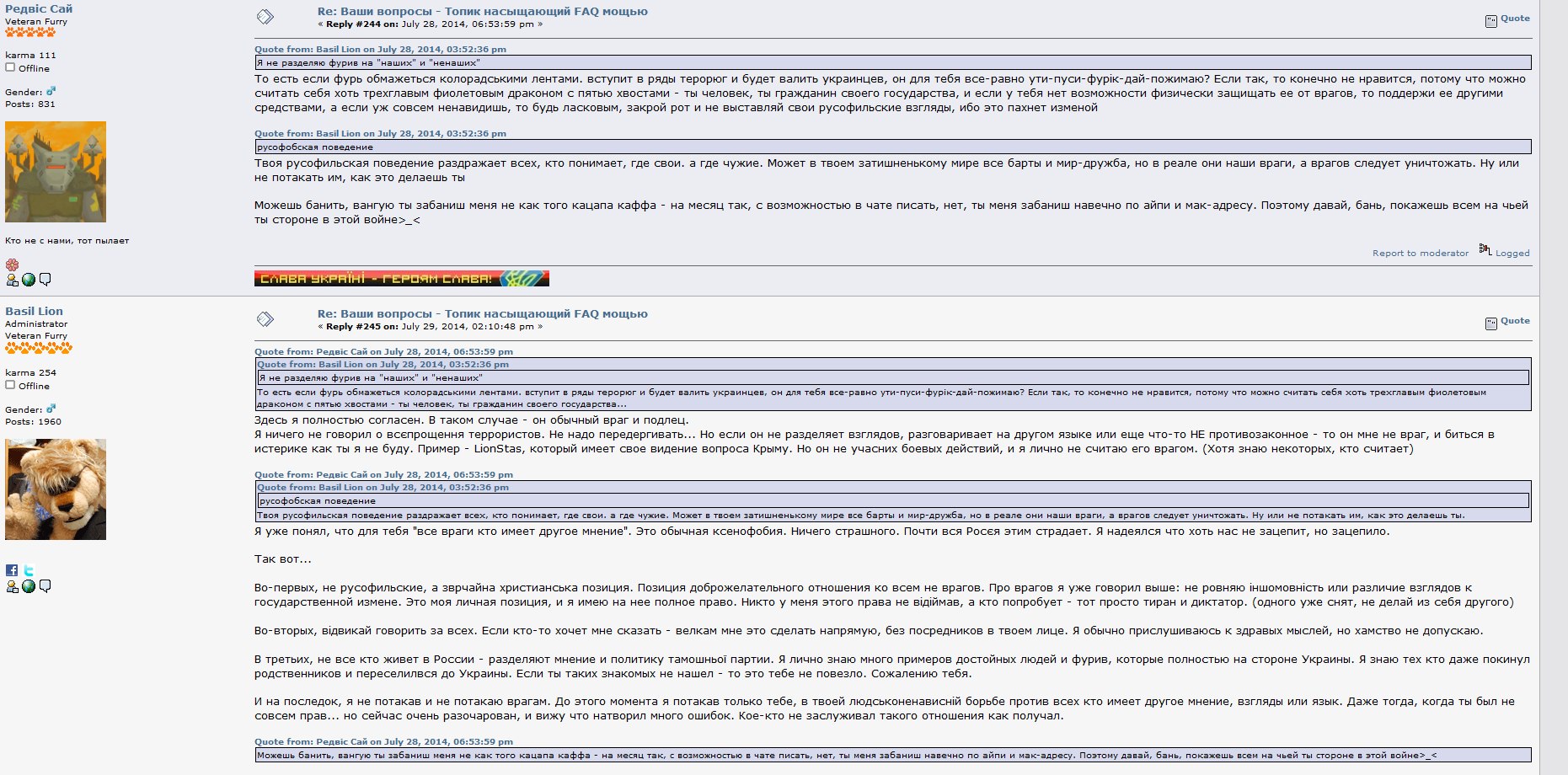 Скриншот форума furry.org.ua, тред «Ваши вопросы — Топик насущающий FAQ мощно»: PegasicSai (Veteran Furry, karma 111) Reply #244, July 28, 2014: «Я не различаю фурри обжираясь колбасными лентами, вступи в ряды теророр и будет валить украинцев, он для тебя все-равно угу-пуси-фурьк-дай-пожую?.. закрой рот и не выставляй свои русофильские взгляды, ибо это пахнет изменой»; «Можешь банить, ванную ты забаниш меня не как того кацапа каффа - на месяц так, с возможностью в чате писать, нет, ты меня забаниш навечно по айп и мак-адресу. Поэтому давай, банц, покажешь всем на чьей ты стороне в этой войне>_<»; Basil Lion (Administrator, karma 254) Reply #253: «Я уже понял, что для тебя «все враги кто имеет другое мнение». Это обычная ксенофобия. Ничего страшного. Почти вся Россия этим страдает.»; «Во-первых, не русофильство, а зернящая христианская позиция... Никто у меня этого права не объмает, а кто попробует - тот просто тиран и диктатор.»; «В третьих, не все кто живет в России - разделяют мнение и политику тамошней партии. Я лично знаю много примеров достойных людей и фурри, которые полностью на стороне Украины.»
