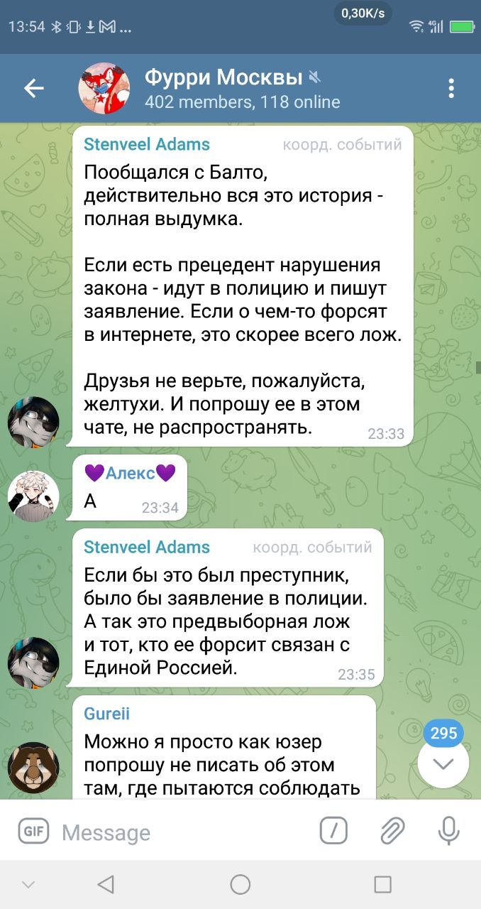 📋 Telegram «Фурри Москвы» 402 members, 118 online: Stenveel Adams (коорд. событий): «Пообщался с Балто, действительно вся эта история — полная выдумка. Если есть прецедент нарушения закона — идут в полицию и пишут заявление. Если о чём-то форсят в интернете, это скорее всего ложь. Друзья не верьте, пожалуйста, желтухи. И попрошу её в этом чате, не распространять.» 23:33; Алекс💜: «А» 23:34; Stenveel Adams: «Если бы это был преступник, было бы заявление в полиции. А так это предвыборная ложь и тот, кто её форсит связан с Единой Россией.» 23:35; Gureli: «Можно я просто как юзер попрошу не писать об этом там, где пытаются соблюдать» 295