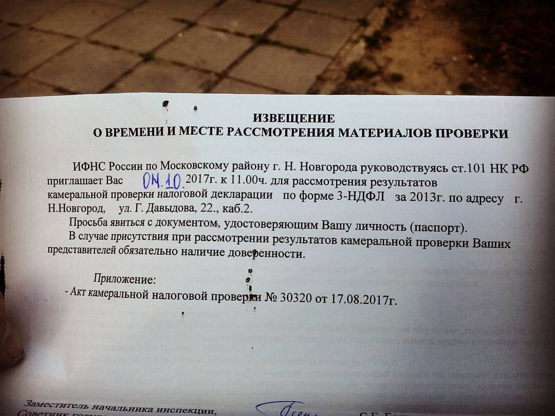 Фото официального документа ИФНС: «ИЗВЕЩЕНИЕ О ВРЕМЕНИ И МЕСТЕ РАССМОТРЕНИЯ МАТЕРИАЛОВ ПРОВЕРКИ. ИФНС России по Московскому району г. Н. Новгорода руководствуясь ст.101 НК РФ приглашает Вас 09.10 2017г. к 11.00ч. для рассмотрения результатов камеральной проверки налоговой декларации по форме 3-НДФЛ за 2013г. по адресу г. Н. Новгород, ул. Г. Давыдова, 22, каб. 2. Просьба явиться с документом, удостоверяющим Вашу личность (паспорт). В случае присутствия при рассмотрении результатов камеральной проверки Ваших представителей обязательно наличие доверенности. Приложение: — Акт камеральной налоговой проверки № 30320 от 17.08.2017г. Заместитель начальника инспекции [подпись]»
