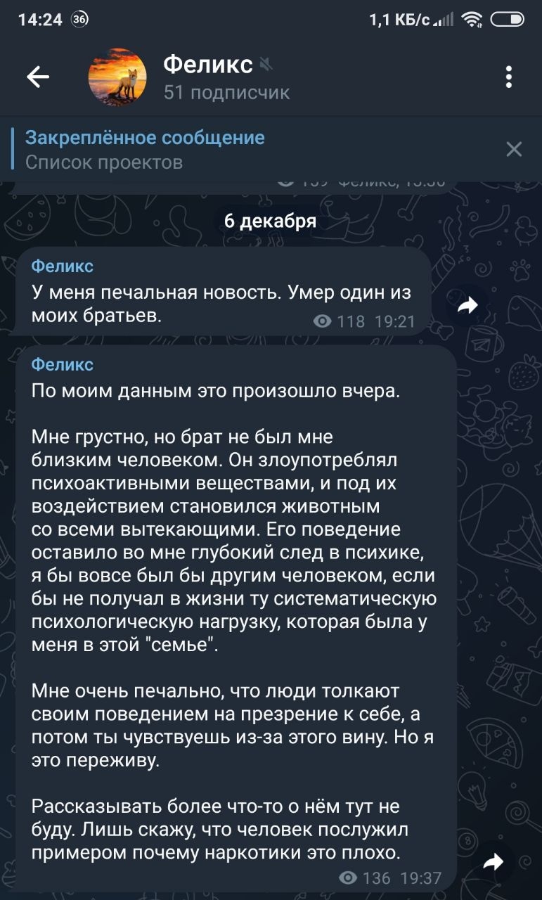 📋 Telegram Феликс (51 подписчик), Закреплённое сообщение, 6 декабря: «По моим данным это произошло вчера. Мне в печальную новость: Умер один из моих братьев. Мне грустно, на брат не был мне близким человеком. Он злоупотреблял психоактивными веществами, и под их воздействием он влюблялся в мальчиков со всеми вытекающими. Его поведение оставило во мне глубокий след в психике, я бы назвал это братской связью, если бы не получал в жизни ту систематическую психологическую поддержку которая была у меня в этой «семье». Мне очень печально, что люди толкают своим поведением на презрение к себе, а потом ты чувствуешь из-за этого вину.»