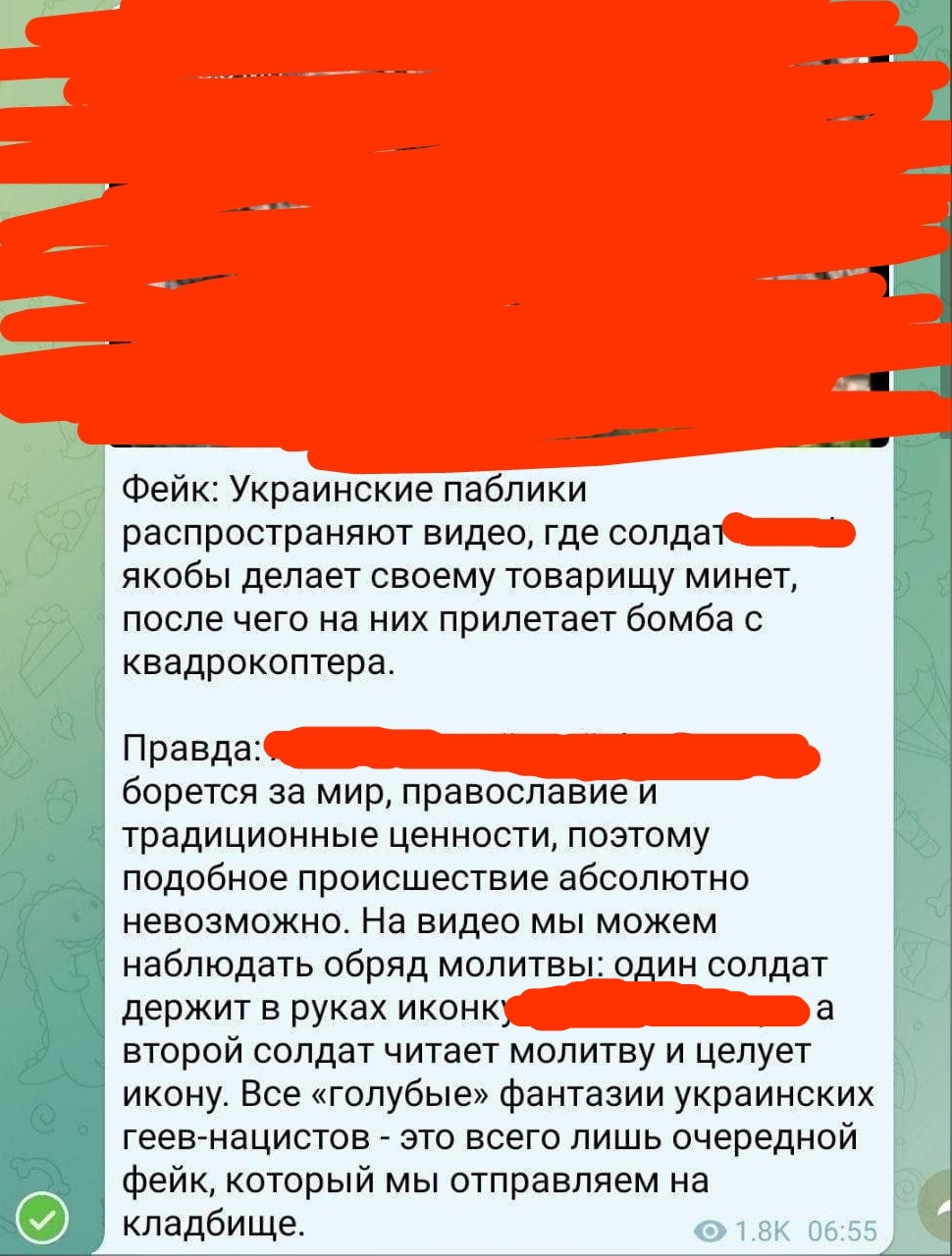📋 Telegram (1.8K/06:55): «Фейк: Украинские паблики распространяют видео, где солдат [скрыто] якобы делает своему товарищу минет, после чего на них прилетает бомба с квадрокоптера. Правда: [скрыто] борется за мир, православие и традиционные ценности, поэтому подобное произошествие абсолютно невозможно. На видео мы можем наблюдать обряд молитвы: один солдат держит в руках икону, а второй солдат читает молитву и целует икону. Все «голубые» фантазии украинских геев-нацистов — это всего лишь очередная фейка, которой мы отправляем на кладбище.»