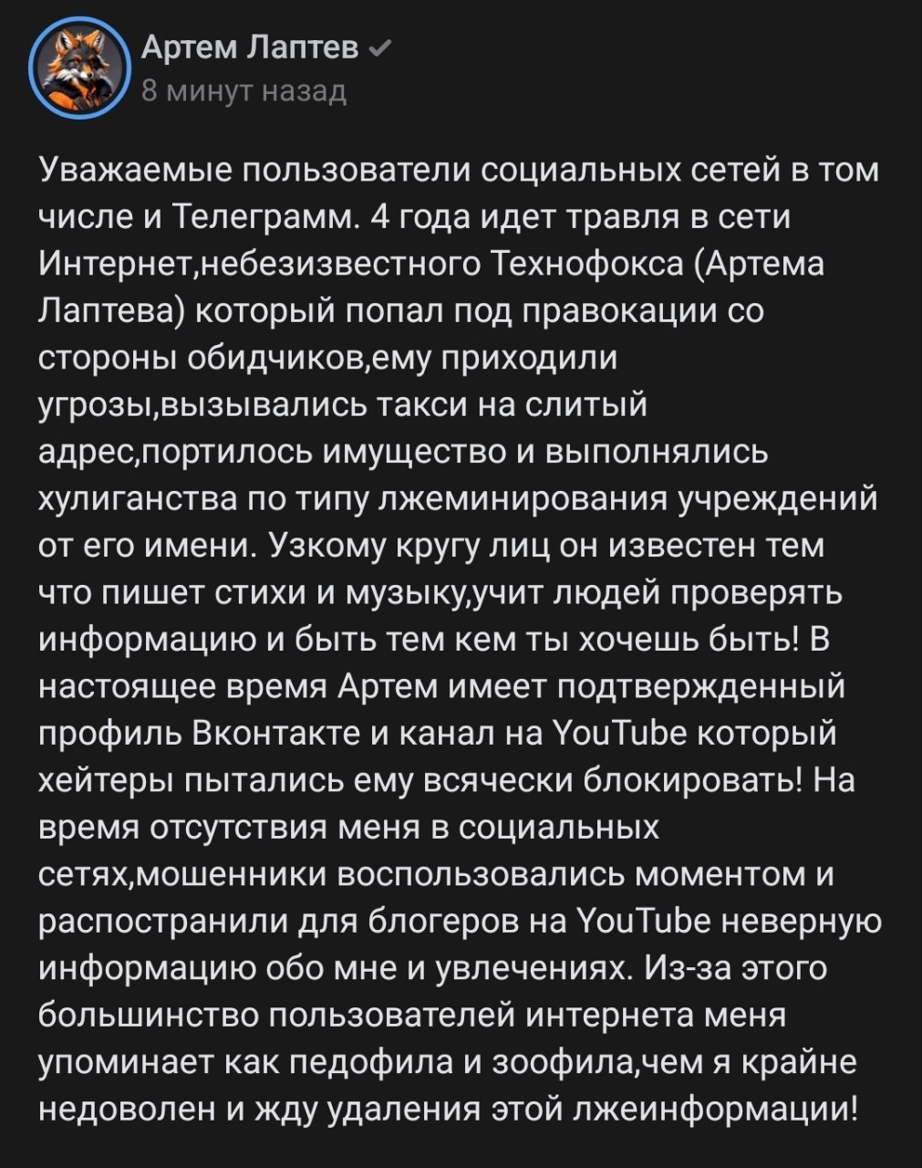 📋 Соцсеть, пост «Артем Лаптев» (аватар: фурри), «8 минут назад»: «Уважаемые пользователи социальных сетей в том числе и Телеграм. 4 года идет травля в сети Интернет,небезызвестного Технофокса (Артема Лаптева)... ему приходили угрозы,вызывали такси на случайный адрес,порезывалось имущество и выполнялись хулиганства по типу лжеминирования учреждений от его имени... В настоящее время Артём имеет подтверждённый профиль Вконтакте и канал на YouTube который хейтеры пытались ему всячески блокировать!... большинство пользователей интернете меня упоминает как педофила и зоофила,чем я крайне недоволен и жду удаления этой лжеинформации»