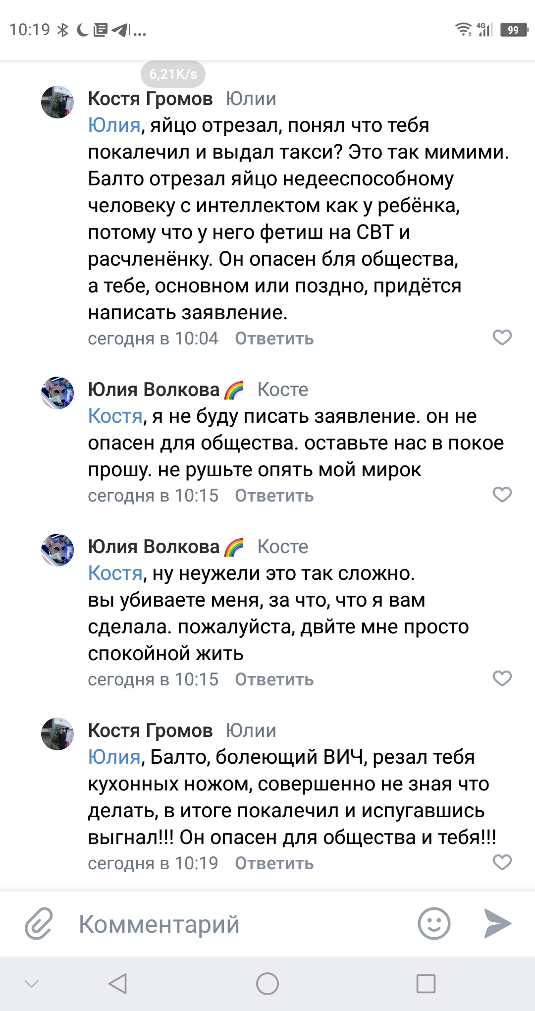 📋 Комментарии ВКонтакте, 10:19. Костя Громов обвиняет Балто в том, что тот отрезал яйцо Юлии, покалечил её, вызвал такси; называет опасным для общества, призывает написать заявление. Юлия Волкова: «я не буду писать заявление. он не опасен для общества. оставьте нас в покое прошу. не рушьте опять мой мирок»; «вы убиваете меня, за что, что я вам сделала. пожалуйста, дайте мне просто спокойно жить». Костя Громов: «Балто, болеющий ВИЧ, резал тебя кухонным ножом, совершенно не зная что делать, в итоге покалечил и испугавшись выгнал!! Он опасен для общества и тебя!!!»