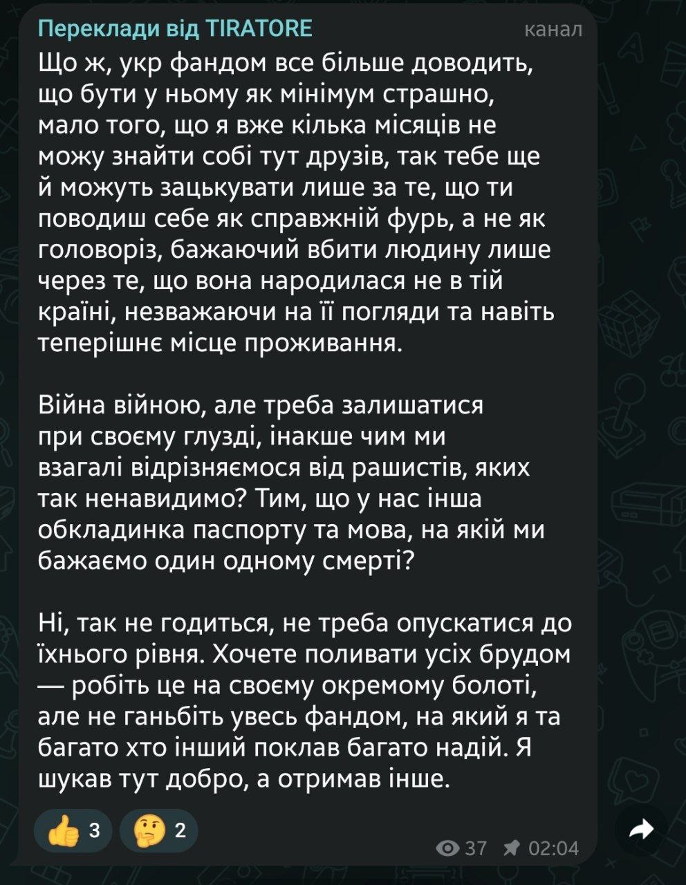 📋 Telegram «Переклади від TIRATORE»: «Ну ж, укр фандом все більше доводить, що бути у ньому як мінімум страшно, мало того, що я вже кілька місяців не можу знайти собі тут друзів, так тебе ще й можуть зашкурити лише за те, що ти поводиш себе як справжній фур... Війна війною, але треба залишатись при своєму глузді, інакше чим ми взагалі відрізняємось від рашистів, яких так ненавидимо?.. Не треба опускатися до їхнього рівня... Я шукав тут добра, а отримав інше.»