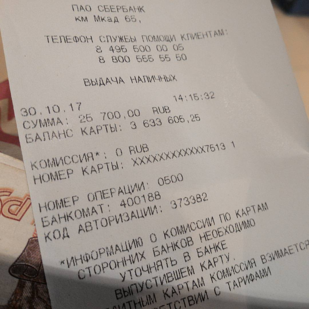 Чек банкомата ПАО Сбербанк: «ПАО СБЕРБАНК / км МКАД 65, / ТЕЛЕФОН СЛУЖБЫ ПОМОЩИ КЛИЕНТАМ: / 8 495 600 00 05 / 8 800 555 55 50 / ВЫДАЧА НАЛИЧНЫХ / 30.10.17 14:15:32 / СУММА: 25 700,00 RUB / БАЛАНС КАРТЫ: 3 633 606,25 / КОМИССИЯ*: 0 RUB / НОМЕР КАРТЫ: ХXXXXXXXXХ7613 1 / НОМЕР ОПЕРАЦИИ: 0500 / БАНКОМАТ: 400188 / КОД АВТОРИЗАЦИИ: 373382»