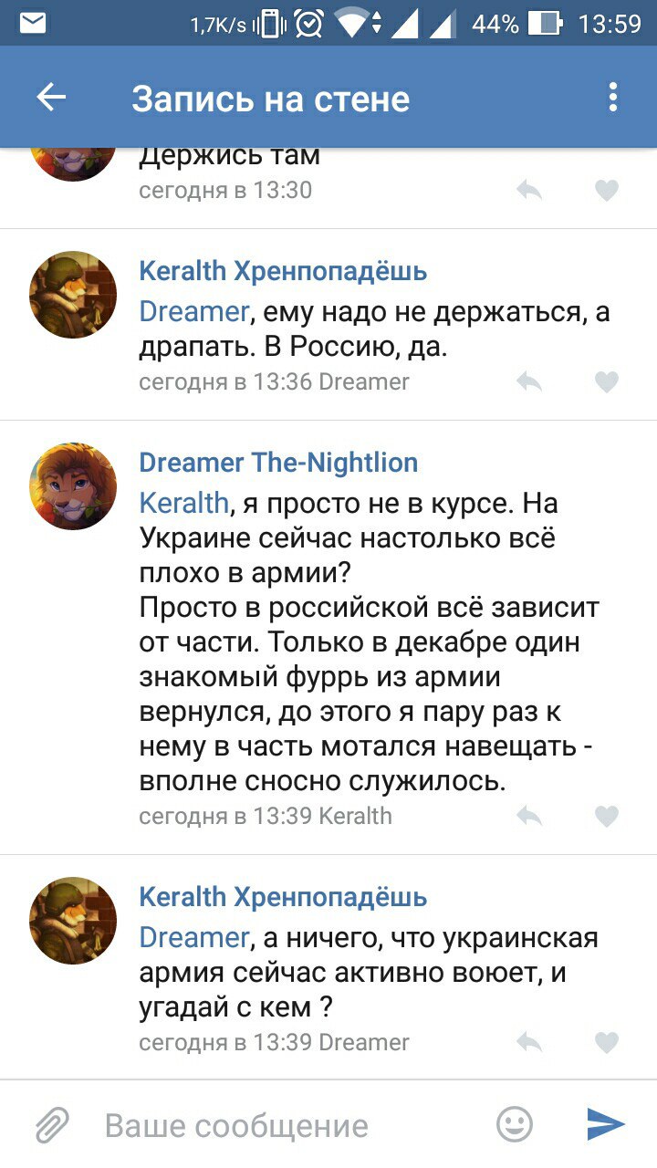 Скриншот ВКонтакте «Запись на стене» (1,7K/s, 44%, 13:59): Keralth Хренпопадёшь (13:36): «Dreamer, ему надо не держаться, а драпать. В Россию, да.»; Dreamer The-Nightlion (13:39): «Keralth, я просто не в курсе. На Украине сейчас настолько всё плохо в армии? Просто в российской всё зависит от части...»; Keralth Хренпопадёшь (13:39): «Dreamer, а ничего, что украинская армия сейчас активно воюет, и угадай с кем?»