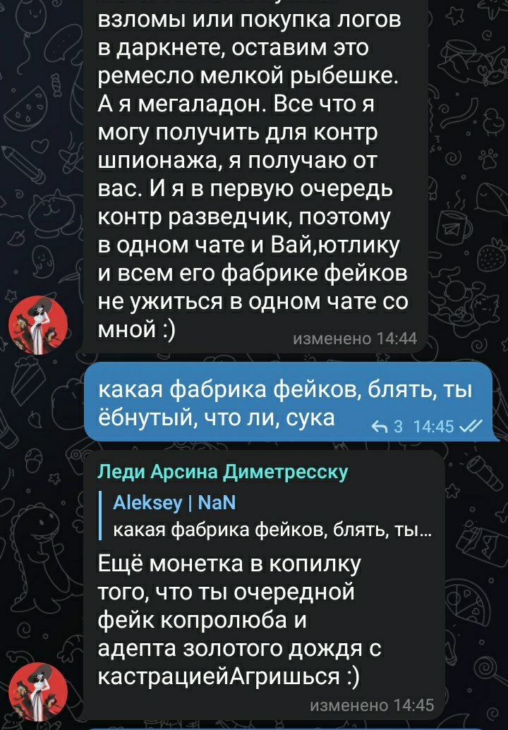 📋 Telegram (продолжение Rusfurence): [собеседник] «взломы или покупка логов в даркнете, оставим это ремесло мелкой рыбёшке. А я мегладон... я в первую очередь контр разведчик, поэтому в одном чате и Вай,юЙтику с всего фурри фэндома не ужиться в одном чате со мной :)» изменено 14:44; Леди Арсена Дицмайерс «какая фабрика фейков, блять, ты ёбнутый, что ли, сука» 14:45; Aleksey | NaN «Ещё монетка в копилку тоо, что ты очередная фейк коправолойная адепта золотого дождя с кастрацией Агришьше.)» 14:45