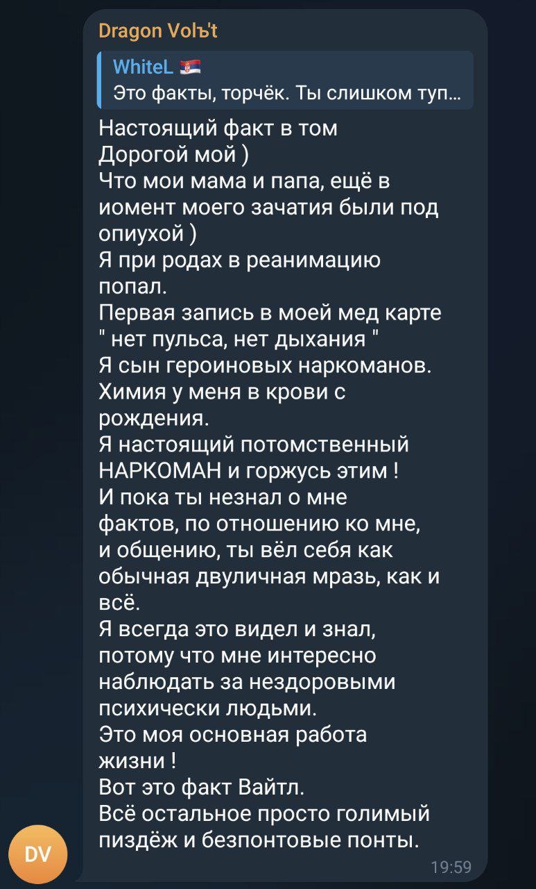 📋 Telegram, диалог «Dragon Volъ1» — «WhiteL 🐉»: «Это факты, торч. Ты слишком туп. Настоящий ответ от Whitel. Дорогой мой ) Что мои мама и папа, ещё в момент моего зачатия были под опухой ) Я при родах в реанимацию попал. Первая запись в моей мед карте не пуста, нет нет нет. Я сын героических наркоманов. Химия у меня в крови с рождения. Я настоящий потомственный НАРКОМАН и горжусь этим! И пока ты незнал о моих фактах, то ощущение ко мне, и общению, ты вёл себя как обычная двуличная мразь, как и всё. Я всегда это видел и знал, потому что мне интересно наблюдать за нездоровыми психически людьми. Это моя основная работа жизни! Вот это факт Вайтл. Остальное просто голимый пиздёж и беспонтовые понты.» 01:19.