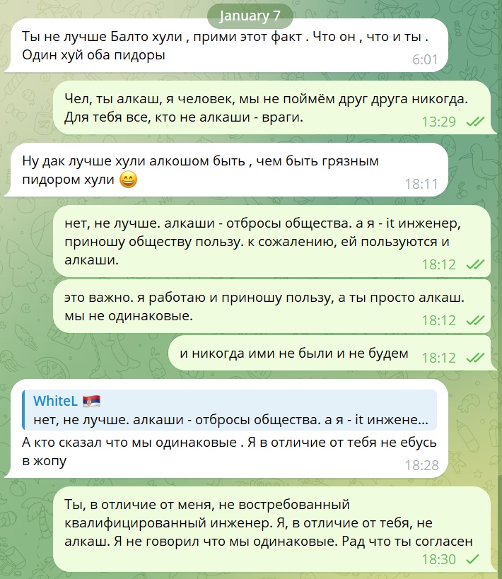 📋 Telegram, продолжение, January 7, 6:01–18:10: «Ты не лучше Балто хули, прими этот факт. Что он, что и ты. Один хуй оба пидоры» 6:01; WhiteL: «нет, не лучше. алкаши — отбросы общества. а я — it инженер, приношу обществу пользу» 18:12; «это важно. я работаю и приношу пользу, а ты просто алкаш. мы не одинаковые» 18:12; собеседник [цитирует WhiteL]: «А кто сказал что мы одинаковые. Я в отличие от тебя не ебусь в жопу» 18:28; WhiteL: «Ты, в отличие от меня, не востребованный квалифицированный инженер. Я, в отличие от тебя, не алкаш.» 18:10.