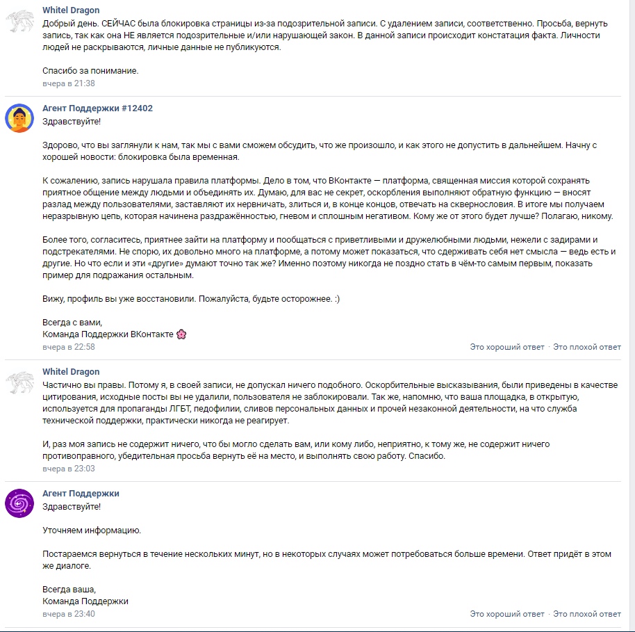 📋 ВКонтакте, переписка с поддержкой: White Dragon (21:38) — «СЕЙЧАС сайт заблокировал страницы из-за подозрительной записи. Просьба вернуть запись, так как она не является подозрительной или нарушающей закон. Личности людей не раскрываются, личные данные не публикуются.»; Агент Поддержки #12402 — «К сожалению, нарушила правила платформы... Вижу, профиль вы уже восстановили. Пожалуйста, будьте осторожнее. :)»; White Dragon (23:05): «в своей записи, не допускал ничего подобного. Убедительная просьба вернуть её на место, и выполнить свою работу.»; Агент Поддержки: «Уточняем информацию...»