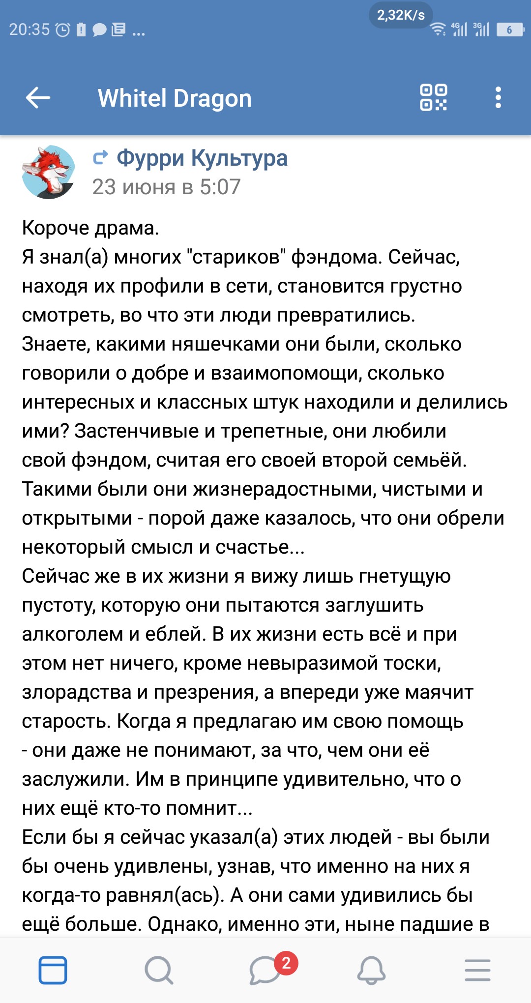 Скриншот мессенджера «Whitel Dragon» 20:35 — сообщение «Фурри Культура» 23 июня в 5:07: «Короче драма. Я знал(а) многих «стариков» фэндома. Сейчас, находя их профили в сети, становится грустно смотреть, во что эти люди превратились. Знаете, какими няшечками они были, сколько говорили о добре и взаимопомощи, сколько интересных и классных штук находили и делились ими? Застенчивые и трепетные, они любили свой фэндом, считая его своей второй семьёй. Такими были они жизнерадостными, чистыми и открытыми - порой даже казалось, что они обрели некоторый смысл и счастье... Сейчас же в их жизни я вижу лишь гнетущую пустоту, которую они пытаются заглушить алкоголем и ёблей. В их жизни есть всё и при этом нет ничего, кроме невыразимой тоски, злорадства и презрения, а впереди уже маячит старость. Когда я предлагаю им свою помощь - они даже не понимают, за что, чем они её заслужили. Им в принципе удивительно, что о них ещё кто-то помнит... Если бы я сейчас указал(а) этих людей - вы были бы очень удивлены, узнав, что именно на них я когда-то равнялся(сь). А они сами удивились бы ещё больше. Однако, именно эти, ныне павшие в пороке, ... существа ... в прошлом, вдохновляли меня на подвиги, творчество и любовь к миру.»