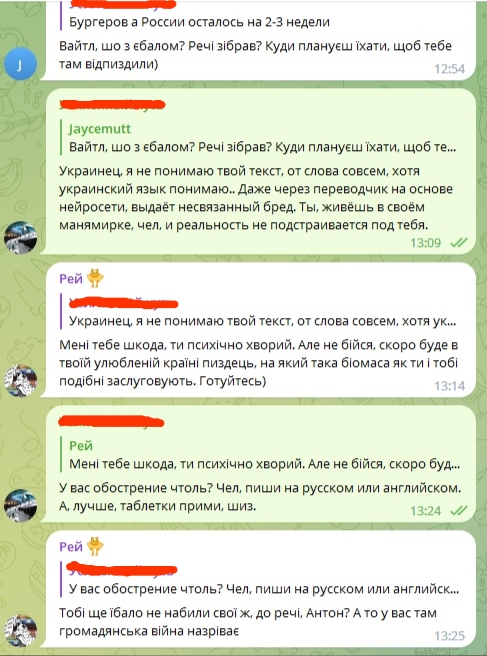 📋 Telegram-чат: Jaycemutt — «Вайтл, шо з ебалом? Речі зібрав? Куди плануєш їхати, щоб тебе там відпиздили» (12:54); ответ — «Я не понимаю твой текст, от слова совсем, хотя украинский язык понимаю... выдаёт несвязанный бред. Ты живёшь в своём манямирке» (13:09); Рей — «Мені тебе шкода, ти психічно хворий. Але не бійся, скоро буде в твоей улюбленій країні піздець, на якій така біомаса як ти і тобі подібні заслуговують. Готуйтесь)» (13:14); ответ — «У вас обострение чтоль? Чел, пиши на русском или английском. А, лучше, таблетки прими, шиз.» (13:24); Рей — «Тобі ще їбало не набили свої ж, до речі, Антон? А то у вас там громадянська війна назріває» (13:25).
