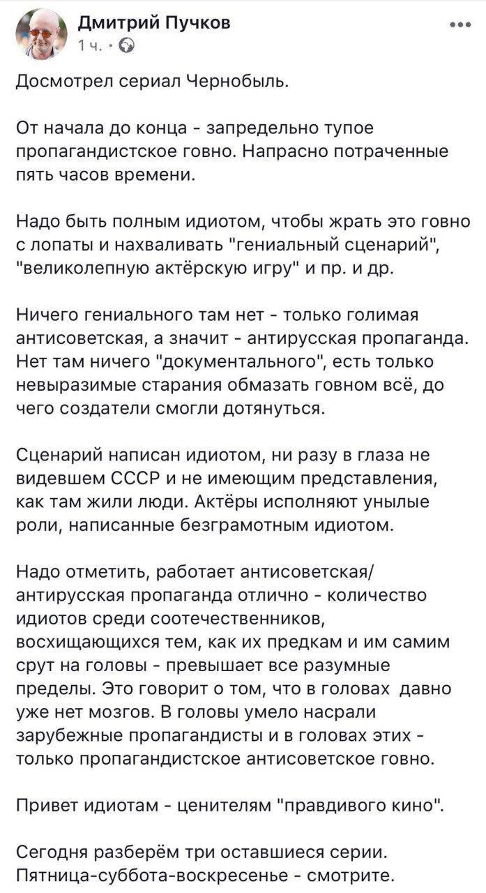 Скриншот поста Дмитрия Пучкова (1 ч): «Досмотрел сериал Чернобыль. / От начала до конца — запрещено тупое пропагандистское говно. Напрасно потраченные пять часов времени. / Надо быть полным идиотом, чтобы жрать это говно с лопаты и называть «гениальной сценарий», «никол[иевую] актёрскую игру» и пр. и др. / Ничего гениального там нет — только голимая антисоветская / анти-русская / анти-российская пропаганда. Нет там никакого «документального», есть только придуманный авторами [текст] — про всё, чего создатели смогли додуматься. / Сценарий написан идиотом, не разу в глаза не видевшем СССР и не имеющим представления, как жили люди. Актёры — Актёры, беспамятно разговаривающие по написанному. / Привет идиотам — ценителям «правдивого кино». / Сегодня разберём три оставшейся серии. Пятница-суббота-воскресенье — смотрите.»