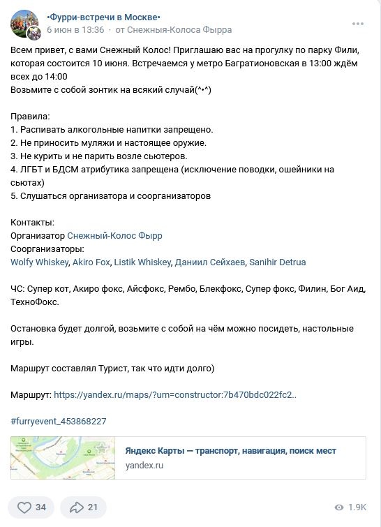 📋 ВКонтакте, «Фурри-встречи в Москве», Снежный-Колос Фырр (6 июня в 13:36): «Всем, с вами Снежный Колос! Приглашаю вас на прогулку по парку Фили, которая состоится 10 июня. Встречаемся у метро Багратионовская в 13:00 ждём всех до 14:00. Возьмите с собой зонтик на всякий случай(*^*)» Правила: 1. Распивать алкогольные напитки запрещено. 2. Не приносить муляжи и настоящее оружие. 3. Не курить и не парить возле сьютеров. 4. ЛГБТ и БДСМ атрибутика запрещена (исключение поводки, ошейники на сьютах). 5. Слушаться организатора и соорганизаторов. Контакты: Организатор Снежный-Колос Фырр; Соорганизаторы: Wolfy Whiskey, Akiro Fox, Listik Whiskey, Даниил Сейхаев, Sanihir Detrua. ЧС: Супер кот, Акиро фокс, Айсфокс, Рембо, Блекфокс, Супер фокс, Филин, Бог Аид, ТехноФокс. Маршрут составлял Турист. 34 лайка, 21 поделился, 1.9К просмотров.