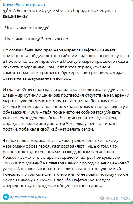 📋 Telegram «Кремлёвская прачка» (453.1K, 14:27): пост об интервью Нафтали Беннета — диалог о Зеленском: «- А Вы точно не будете убивать бородатого чепуша в вышиванке?... - Ну, я имею в виду Зеленского...»; «100% — тебя пока не собираются убивать, хотя конечно дешевле было бы пристрелить»; «образованный мини-диктатор Зе, дева успел постирать портки, побежал в свой кабинет делать селфи»; «распространяют чушь о том, что Кремль намерен заменить актора погорелого театра... неуловимый Гонсалес... его никто не ловит, потому что он нахрен никому не нужен».