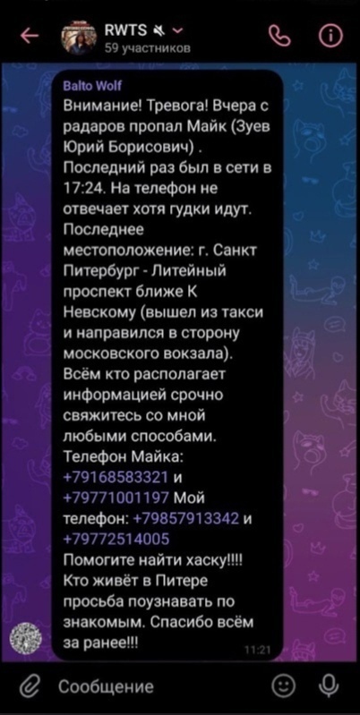 📋 Telegram, чат «RWTS» (59 участников), Balto Wolf в 21:11: «Внимание! Тревога! Вчера с радаров пропал Майк (Зуев Юрий Борисович). Последний раз был в сети в 17:24. На телефон не отвечает хотя гудки идут. Последнее местоположение: г. Санкт Петербург — Литейный проспект ближе к Невскому (вышел из такси и направился в сторону московского вокзала). Телефон Майка: +79168583321 и +79771001197 Мой телефон: +79857913342 и +79772514005 Помогите найти хаску!!!!»