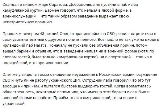 📋 Новостная статья: «Скандал в пивном мире Саратова. Добровольца не пустили в паб из-за камуфляжной куртки. Бармен говорит, что нельзя в любой форме, а военнослужащий — что таким образом заведение выражает свою непатриотичную позицию. Прошлым вечером 43-летний Олег, отправившийся на СВО, решил встретиться с другом и попить пенного. Всё пошло не так же на входе в ирландский паб Harat's. Поначалу не пустили без объяснения причин, потом вышел бармен и объявил, что в заведение нельзя ни в военной форме (хотя, по словам гостей, была только камуфляжная куртка), ни в спортивной — только в полицейской, и то при исполнении. Олег же усугубил в том отношении неуважение к Российской армии, осуждение СВО и чуть ли не работу украинского ДРГ. Когда возмутилась общественность, некоторые вспомнили, что именно тот бармен и сам был в военной форме на работе. Причём то ли в американской, то ли в украинской.»
