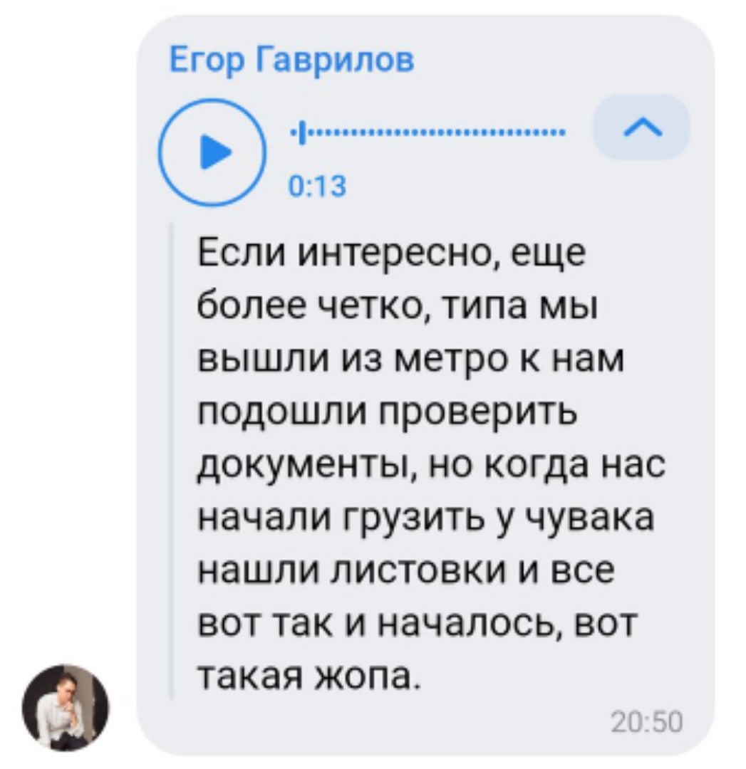 📋 Мессенджер, голосовое 0:13, Егор Гаврилов (20:50): «Если интересно, еще более четко, типа мы вышли из метро к нам подошли проверить документы, но когда нас начали грузить у чувака нашли листовки и все вот так и началось, вот такая жопа.»