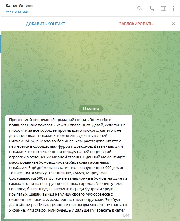 📋 Telegram, сообщение от Rainer Willems, 15 марта: «Привет, мой ничтожный крылатый собрат. Вот у тебя и появился шанс показать, кем ты являешься... Давай — выйди и покажи, что ты считаешь по поводу вашей нацистской агрессии в отношении мирной страны. В данный момент идёт массированная бомбардировка Харькова кассетными бомбами... Выйди на улицу своего Мухосранска с одиночным пикетом, желательно с видеофиксацией. Или слабо? Иди будешь и дальше кукарекать в сети?»