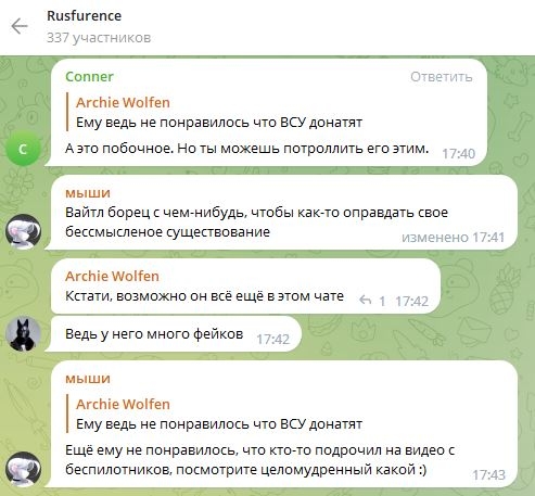 📋 Telegram «Rusfurence» (337 участников): Conner отвечает Archie Wolfen (17:40): «Ему ведь не понравилось что ВСУ донатят. А это побочное. Но ты можешь потроллить его этим.»; «мыши» (17:41): «Вайтл борец с чем-нибудь, чтобы как-то оправдать своё бессмысленное существование»; Archie Wolfen (17:42): «Кстати, возможно он всё ещё в этом чате. Ведь у него много фейков»; «мыши» (17:43): «Ему ещё не понравилось, что кто-то подрочил на видео с беспилотников, посмотрите целомудренный какой :)»