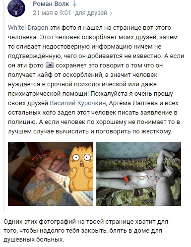 📋 ВКонтакте, Роман Волк (21 мая в 9:01, «для друзей»): «Whitel Dragon эти фото я нашел на странице вот этого человека. Этот человек оскорбляет моих друзей, зачем то они сливают недостоверную информацию ничем не подтверждённую, чего он добивается не известно. А если он эти фото сохраняет это говорит о том что он получает кайф от оскорблений, а значит человек нуждается в срочной психологической или даже психиатрической помощи! Пожалуйста я очень прошу своих друзей Василий Курочкин, Артёма Лаптева и всех остальных кого задел этот человек писать заявление в полицию. А если человек по хорошему не понимает то в лучшем случае вычислить и поговорить по жёсткому.» Ответ White Dragon: «Одних этих фотографий на твоей странице хватит для того, чтобы надолго тебя закрыть, блять в доме для душевных больных.»