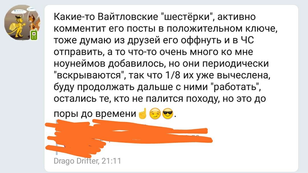 📋 Telegram. Drago Drifter, 21:11: «Какие-то Вайтловские «шестёрки», активно комментит его посты в положительном ключе, тоже думаю из друзей его оффнуть и в ЧС отправить, а то что-то очень много ко мне ноунеймов добавилось, но они периодически «вскрываются», так что 1/8 их уже вычислена, буду продолжать дальше с ними «работать», остались те, кто не палится походу, но это до поры до времени👌😏😎.»