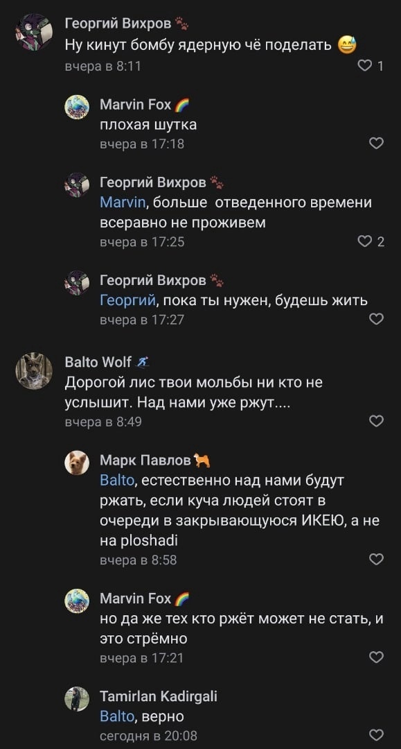 📋 ВКонтакте комментарии: Георгий Вихров «Ну кинут бомбу ядерную чё поделать 😄» вчера в 8:11 (1 лайк); Marvin Fox «плохая шутка» вчера в 17:18; Георгий Вихров «Marvin, больше отведенного времени всеравно не проживем» — «Georgiy, пока ты нужен, будешь жить»; Balto Wolf «Дорогой лис твои мольбы ни кто не услышит. Над нами уже ржут....» вчера в 8:49; Марк Павлов «Balto, естественно над нами будут ржать, если куча людей стоят в очереди в закрывающуюся ИКЕЮ, а не на ploshadi» 8:58; Marvin Fox «но да же тех кто ржёт может не стать, и это стрёмно» вчера в 17:21; Tamirlan Kadirgali «Balto, верно» сегодня в 20:08.