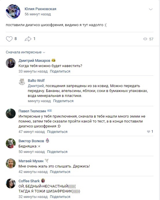 📋 ВКонтакте. Юлия Рахновская: «поставили диагноз шизофрения, видимо я тут надолго :(» 56 минут назад. 8 лайков, 57 просмотров. Balto Wolf: «Дмитрий, посещения запрещены из-за ковид. Можно передать передачу. Бананы, апельсины, яблоки, соки в бумажных упаковках, вода минеральная в пластике.» Матвей Мухин: «Мне очень жаль это слышать. Держись!» Coffee Shark: «ОЙ, БЕДНЫЙ-НЕСЧАСТНЫЙ(((((( ТАГДА Я ТОЖИ ШИЗАФРЕНИК)))))»