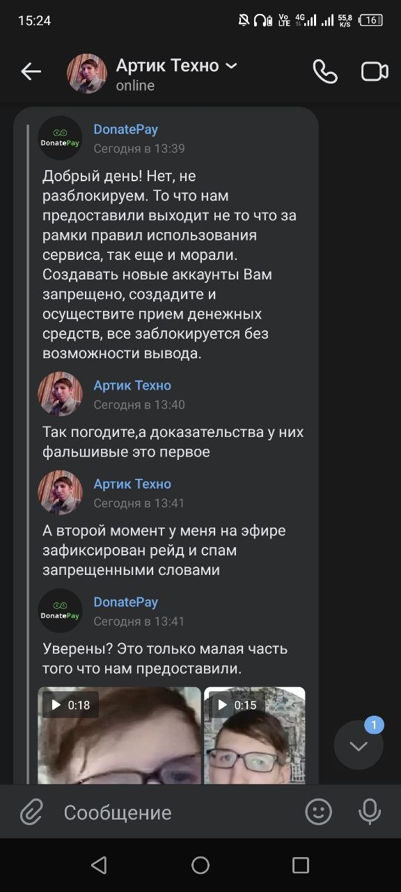 📋 Мессенджер, 15:24, диалог «Артик Техно» (онлайн) с «DonatePay»: DonatePay (13:39): «Добрый день! Нет, не разблокируем. То что нам предоставили выходит не то что за рамки правил использования сервиса, так ещё и морали. Создавать новые аккаунты Вам запрещено, создайте и осуществите приём денежных средств, все заблокируется без возможности вывода.» Артик Техно (13:40): «Так погодите,а доказательства у них фальшивые это первое» Артик Техно (13:41): «А второй момент у меня на эфире зафиксирован рейд и спам запрещёнными словами» DonatePay (13:41): «Уверены? Это только малая часть того что нам предоставили.» [два видео: 0:18 и 0:15].