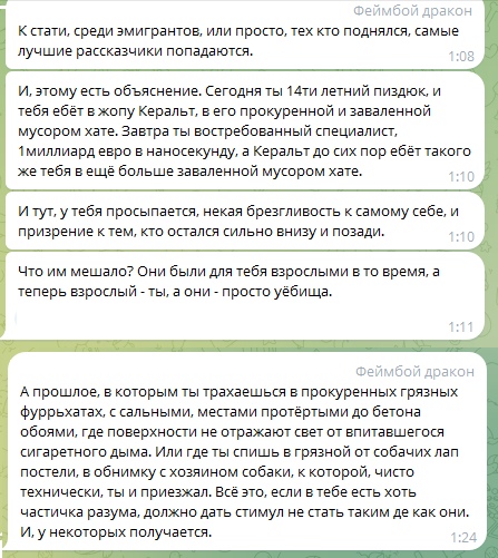 📋 Telegram «Феймбой дракон»: «Сегодня ты 14ти летний пиздюк, и тебя ебёт в жопу Кералт, в его прокуренной и заваленной мусором хате. Завтра ты востребованный специалист. 1 миллиард евро в наносекунду, а Кералт до сих пор ебёт такого же тебя в ещё больше заваленной мусором хате.» 1:10; «Что им мешало? Они были для тебя взрослыми в то время, а теперь взрослый - ты, а они - просто убейца.» 1:11; «А прошлое, в котором тебя трахали в прокуренных грязных фуррьятах... Всё это... должно дать стимул не стать таким де как они. И, у некоторых получается.» 1:10.