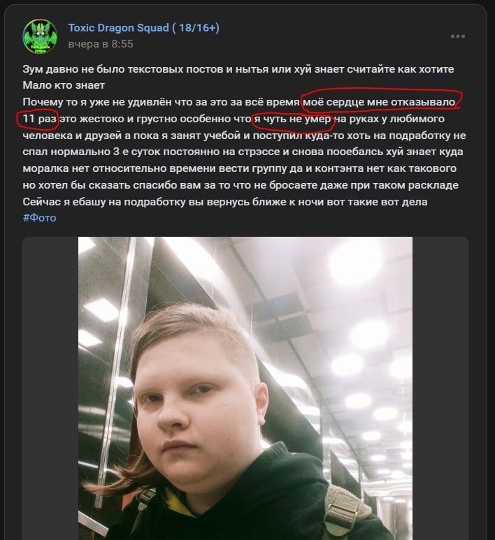 📋 ВКонтакте «Toxic Dragon Squad (18/16+)», пост «вчера в 8:55»: «Зум давно не было текстовых постов и нытья или хуй знает считайте как хотите. Мало кто знает. Почему то я уже не удивлён что за это за всё время моё сердце мне отказывало 11 раз это жестоко и грустно особенно что я чуть не умер на руках у любимого человека и друзей а пока я занят учебой и поступил куда-то хоть на подработку не спал нормально 3 е суток постоянно на страссе и снова поебался хуй знает куда моралка нет относительно времени вести группу да и контэнта нет как такового но хотел бы сказать спасибо вам за то что не бросаете даже при таком раскладе Сейчас я ёбашу на подработку вы вернусь ближе к ночи вот такие вот дела. #Фото»; фото молодого человека в вагоне метро; фраза «моё сердце мне отказывало 11 раз» обведена красной рамкой.