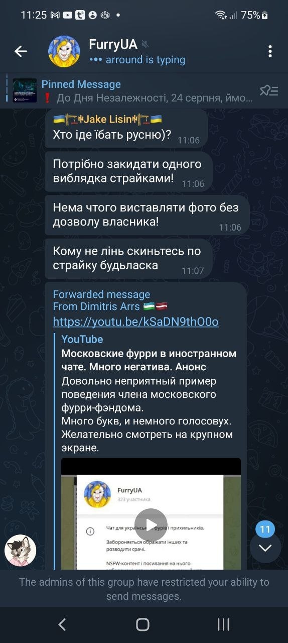 📋 Telegram FurryUA (11:25): Jake Lisin 🇺🇦 «Хто іде їбать русню)?» 11:06; «Потрібно закидати одного виблядка страйкерами!» 11:06; «Нема чого виставляти фото без дозволу власника» 11:06; «Кому не лінь скиньтесь по страйку будьласка» 11:07; Forwarded message From Dimitris Arrs: YouTube «Московские фурри в иностранном чате. Много негатива. Анонс Довольно неприятный пример поведения члена московского фурри-фэндома. Желательно смотреть на крупном экране.»; «The admins of this group have restricted your ability to send messages.»