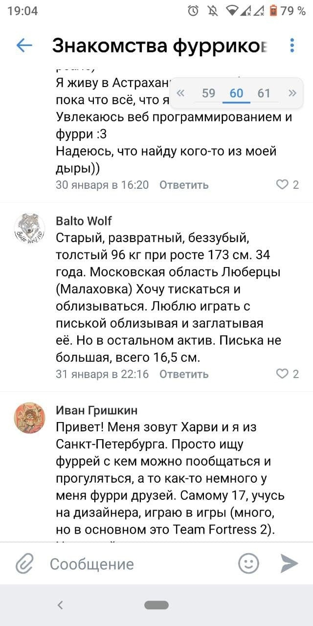 📋 Сайт «Знакомства Фуррикое» (страница 59/60/61): Balto Wolf: «Старый, развратный, беззубый, толстый 96 кг при росте 173 см. 34 года. Московская область Люберцы (Малаховка). Хочу тискаться и облизываться. Люблю играть с писькой облизывая и заглатывая её. Но в остальном актив. Писька не большая, всего 16,5 см.» 31 января 22:16 ♥2; Иван Гришкин: «Привет! Меня зовут Харви и я из Санкт-Петербурга. Просто ищу фуррей с кем можно пообщаться и прогуляться... Самому 17, учусь на дизайнера, играю в игры (много, но в основном это Team Fortress 2).»