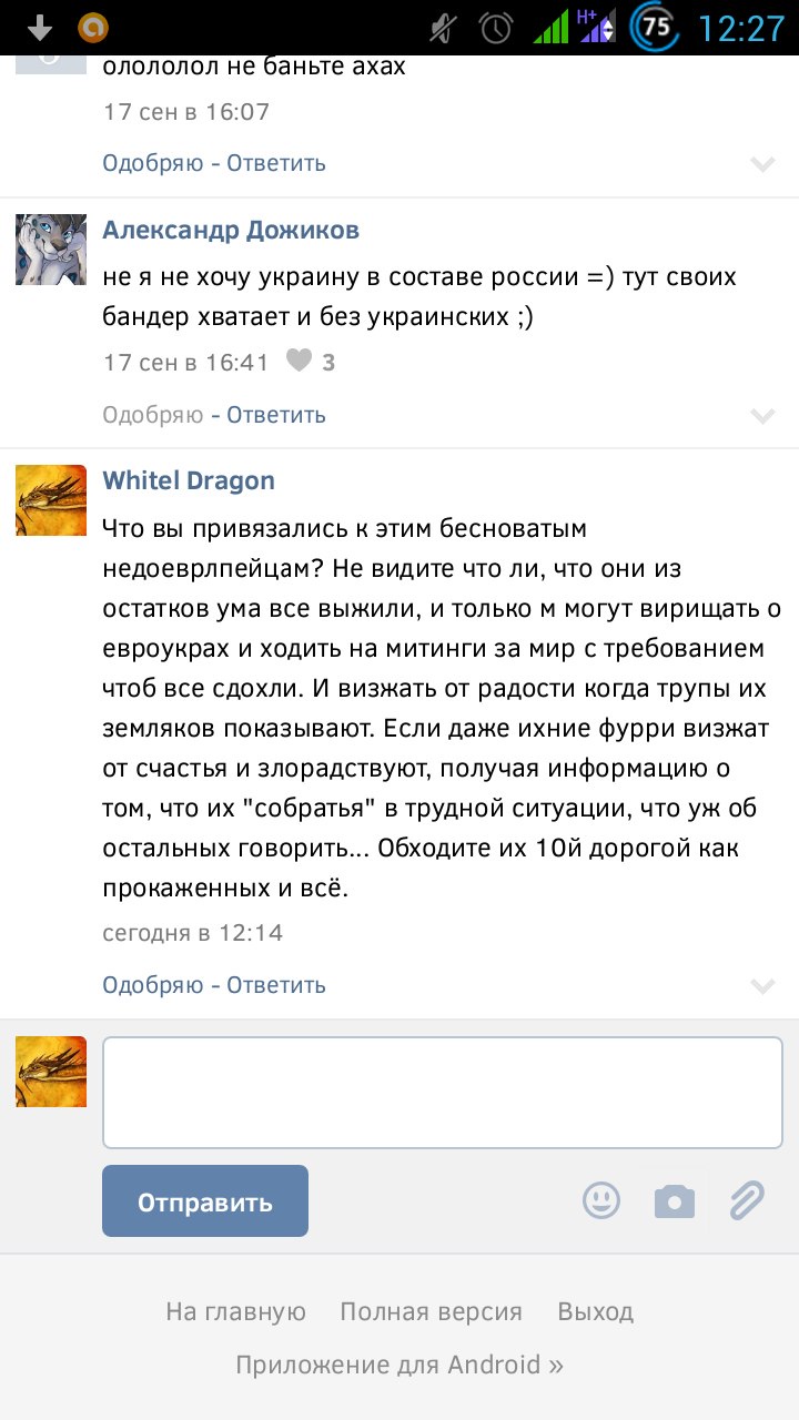 Скриншот ВКонтакте (Android, 12:27): [без имени] «олололол не баньте ахах» — 17 сен в 16:07; Александр Дожиков: «не я не хочу украину в составе росии =) тут своих бандер хватает и без украинских ;)» — 17 сен в 16:41 ♥ 3; Whitel Dragon (сегодня в 12:14): «Что вы привязались к этим бесноватым недоеврлпейцам? Не видите что ли, что они из остатков ума все выжили, и только м могут вирищать о евроукрах и ходить на митинги за мир с требованием чтоб все сдохли. И визжать от радости когда трупы их земляков показывают. Если даже ихние фурри визжат от счастья и злорадствуют, получая информацию о том, что их собратья в трудной ситуации, что уж об остальных говорить... Обходите их 10й дорогой как прокаженных и всё.» — этот комментарий впоследствии удалён