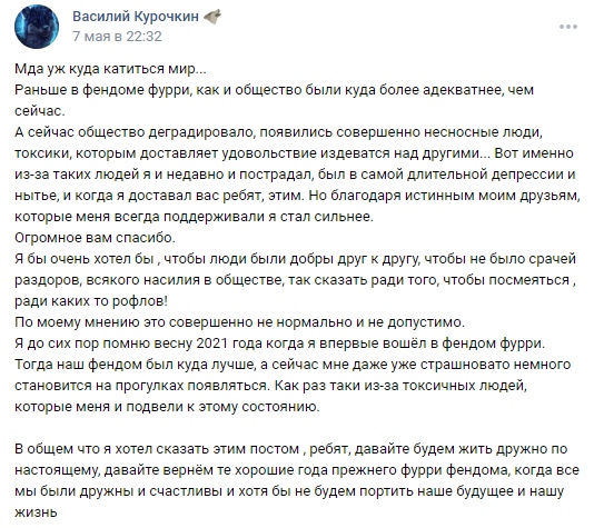 📋 ВКонтакте, Василий Курочкин (7 мая в 22:32): «Мда уж куда катится мир... Раньше в фендоме фурри, как и общество были куда более адекватнее, чем сейчас. А сейчас общество деградировало, появились совершенно несносные люди, токсики... Тогда наш фендом был куда лучше, а сейчас мне даже уже страшновато немного становится на прогулках появляться. Огромное вам спасибо. Я бы очень хотел бы, чтобы люди были добры друг к другу...»