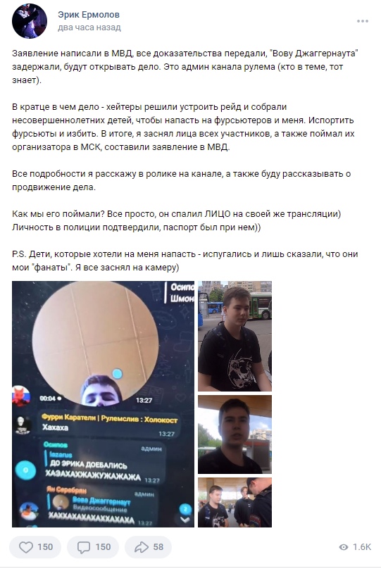 📋 ВКонтакте, Эрик Ермолов: «Заявление написали в МВД, все доказательства передали, «Вову Джаггернаута» задержали, будут открывать дело... хейтеры решили устроить рейд и собрали несовершеннолетних детей, чтобы напасть на фурсьютеров и меня... он спалил ЛИЦО на своей же трансляции)»; 150 лайков, 150 комментариев, 58 репостов, 1.6K просмотров.