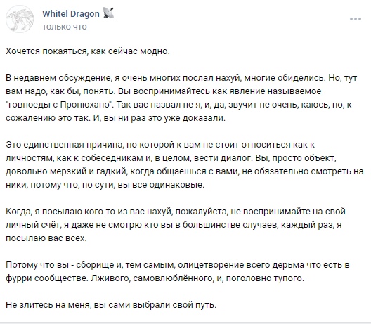 📋 ВКонтакте Whitel Dragon (только что): «Хочется покаяться, как сейчас модно. В недавнем обсуждение, я очень многих послал нахуй, многие обиделись. Но, тут вам надо, как бы, понять. Вы воспринимаетесь как явление называемое «товноеды с Пронюхано». Так вас назвал не я, и, да, звучит не очень, каюсь, но, к сожалению это так. И, вы из вас это уже доказали. Это единственная причина, по которой к вам не стоит относиться как к личностям, как к собеседникам и, в целом, вести диалог. Вы, просто объект, довольно мерзкий и гадкий, надо обращаться с вами, не обязательно смотреть на ники, потому что, по сути, вы все одинаковые. Когда, я посылаю кого-из вас нахуй, пожалуйста, не воспринимайте это на свой личный счёт, я даже не смотрю кто вы в большинстве случаев, каждый раз, я посылаю вас всех. Потому что вы — сборище и, тем самым, олицетворение всего дерма что есть в фурри сообществе. Ленивого, самовлюблённого, и, головного тупого. Не злитесь на меня, вы сами выбрали свой путь.»