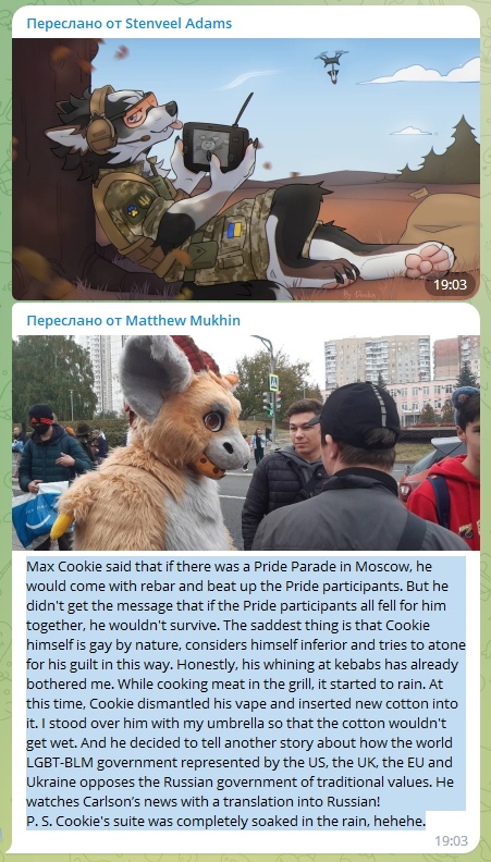 📋 Telegram: Переслано от Stenveel Adams; Переслано от Matthew Mukhin; «Max Cookie said that if there was a Pride Parade in Moscow, he would come with rebar and beat up the Pride participants. But he didn't get the message that if the Pride participants all fell for him together, he wouldn't survive. The saddest thing is that Cookie himself is gay by nature... He watches Carlson's news with a translation into Russian! P. S. Cookie's suite was completely soaked in the rain. hehehe» 19:03