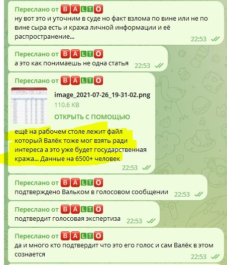 📋 Telegram переслано от BALTO: «ну вот это и уточним в суде но факт взлома по вине или не по вине сыра есть и кража личной информации и её распространение...» 22:53 — «а это как понимаешь не одна статья» 22:53 — миниатюра файла «image_2021-07-26_19-31-02.png 110.6 КБ ОТКРЫТЬ С ПОМОЩЬЮ» — «ещё на рабочем столе лежит файл который Валёк тоже мог взять ради интереса а это уже будет государственная кража... Данные на 6500+ человек» 22:53 (выделено жёлтым) — «подтверждено Вальком в голосовом сообщении» 22:53 — «подтвердит голосовая экспертиза» — «да и много кто подтвердит что это его голос и сам Валёк в этом сознается» 22:53.